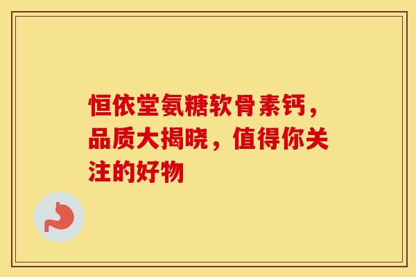 恒依堂氨糖软骨素钙，品质大揭晓，值得你关注的好物