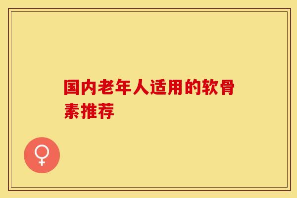 国内老年人适用的软骨素推荐 国内老年人适用的软骨素推荐