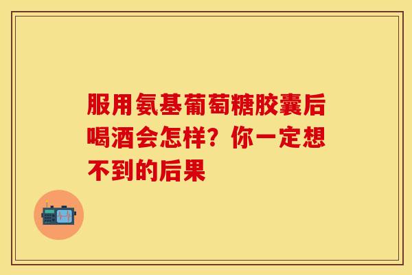 服用氨基葡萄糖胶囊后喝酒会怎样？你一定想不到的后果