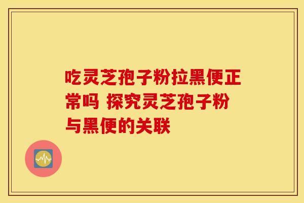 吃灵芝孢子粉拉黑便正常吗 探究灵芝孢子粉与黑便的关联