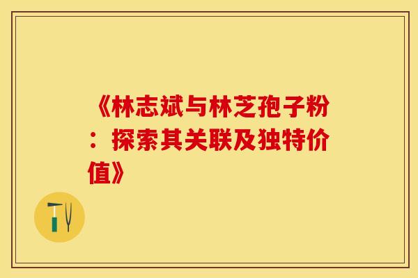 《林志斌与林芝孢子粉：探索其关联及独特价值》