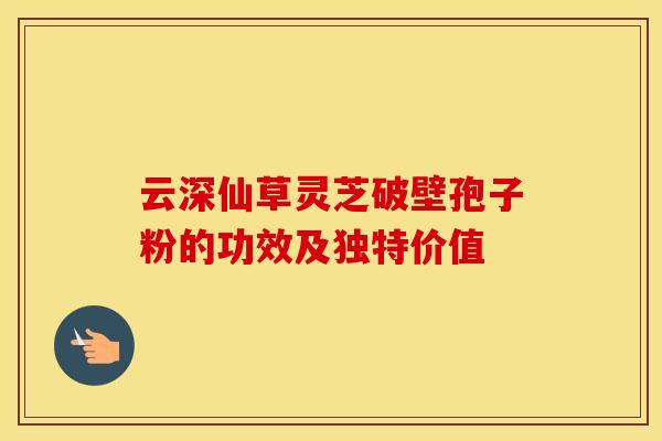 云深仙草灵芝破壁孢子粉的功效及独特价值