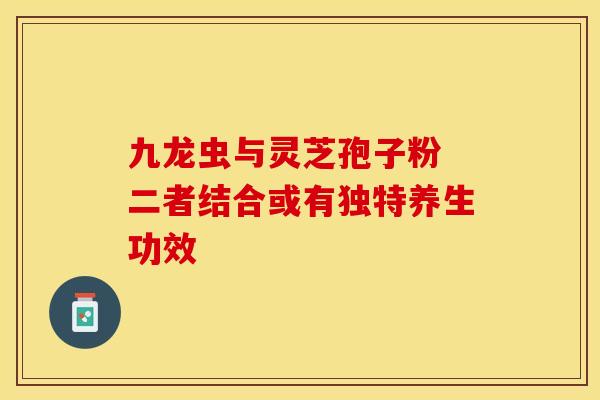 九龙虫与灵芝孢子粉 二者结合或有独特养生功效
