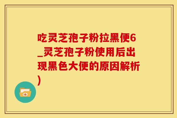 吃灵芝孢子粉拉黑便6_灵芝孢子粉使用后出现黑色大便的原因解析)
