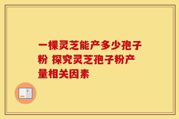 一棵灵芝能产多少孢子粉 探究灵芝孢子粉产量相关因素