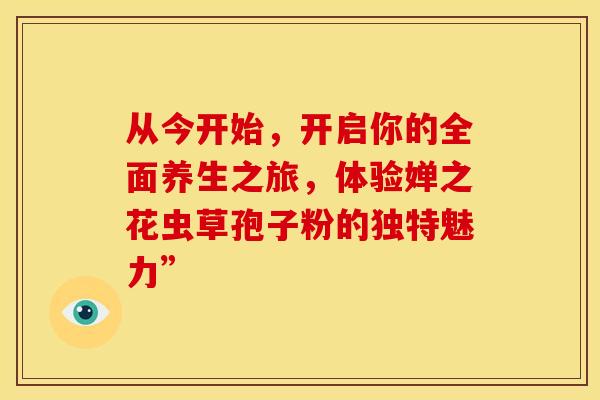 从今开始，开启你的全面养生之旅，体验婵之花虫草孢子粉的独特魅力”