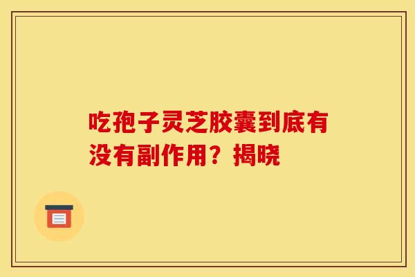 吃孢子灵芝胶囊到底有没有副作用？揭晓