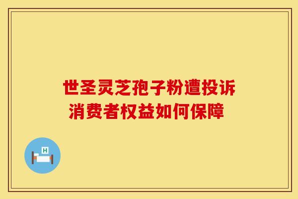 世圣灵芝孢子粉遭投诉 消费者权益如何保障