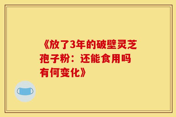 《放了3年的破壁灵芝孢子粉：还能食用吗 有何变化》