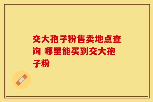 交大孢子粉售卖地点查询 哪里能买到交大孢子粉