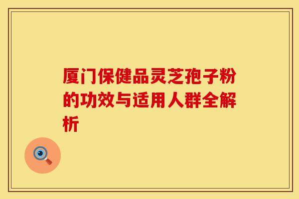 厦门保健品灵芝孢子粉的功效与适用人群全解析