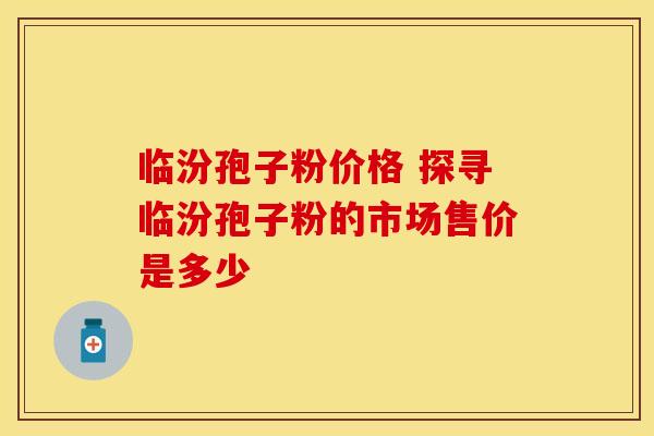 临汾孢子粉价格 探寻临汾孢子粉的市场售价是多少
