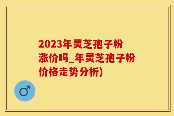 2023年灵芝孢子粉涨价吗_年灵芝孢子粉价格走势分析)