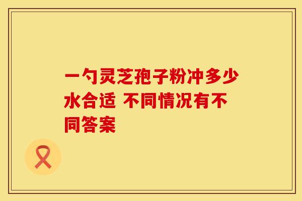 一勺灵芝孢子粉冲多少水合适 不同情况有不同答案