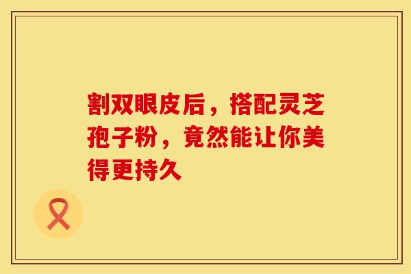 割双眼皮后，搭配灵芝孢子粉，竟然能让你美得更持久
