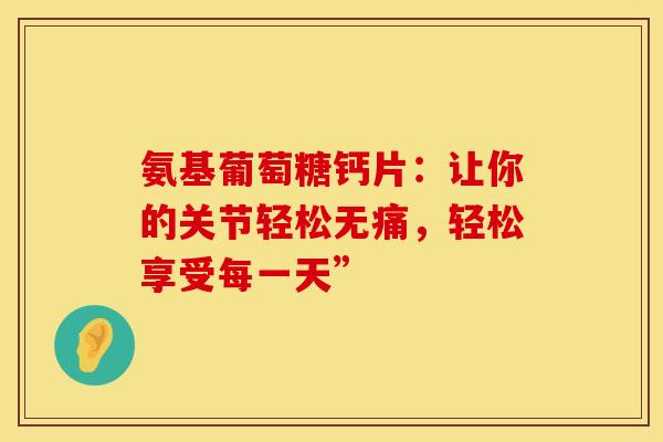氨基葡萄糖钙片：让你的关节轻松无痛，轻松享受每一天”