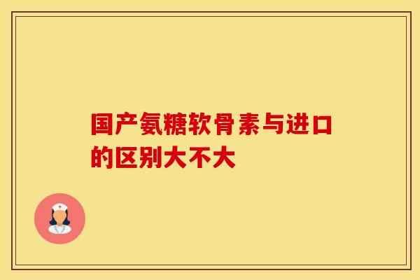国产氨糖软骨素与进口的区别大不大
