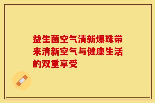 益生菌空气清新爆珠带来清新空气与健康生活的双重享受