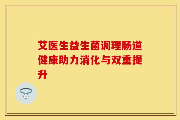 艾医生益生菌调理肠道健康助力消化与双重提升