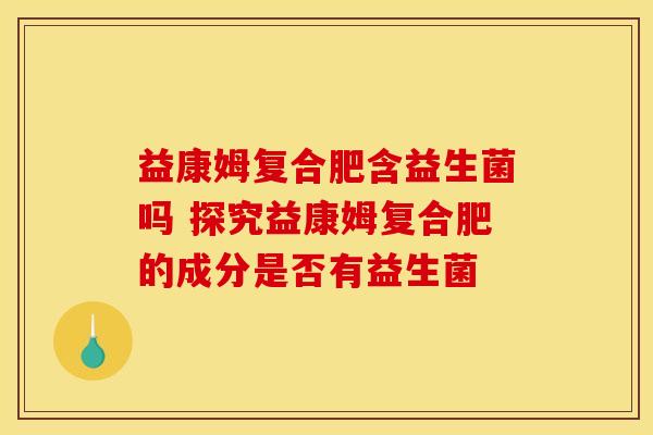 益康姆复合肥含益生菌吗 探究益康姆复合肥的成分是否有益生菌 益康姆复合肥含益生菌吗 探究益康姆复合肥的成分是否有益生菌