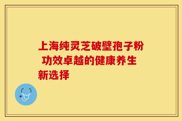 上海纯灵芝破壁孢子粉 功效卓越的健康养生新选择