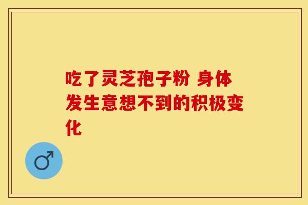 吃了灵芝孢子粉 身体发生意想不到的积极变化