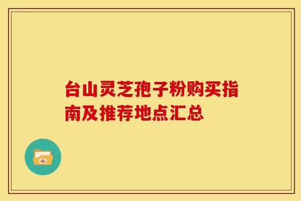台山灵芝孢子粉购买指南及推荐地点汇总
