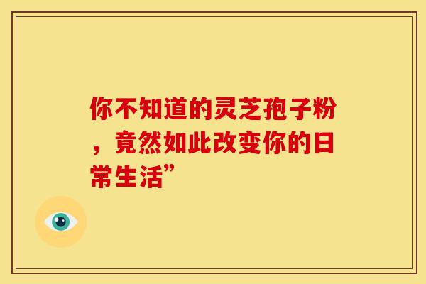 你不知道的灵芝孢子粉，竟然如此改变你的日常生活”