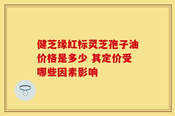 健芝缘红标灵芝孢子油价格是多少 其定价受哪些因素影响
