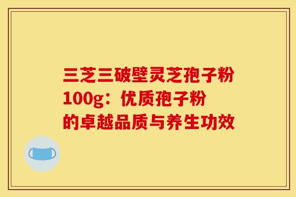 三芝三破壁灵芝孢子粉100g：优质孢子粉的卓越品质与养生功效