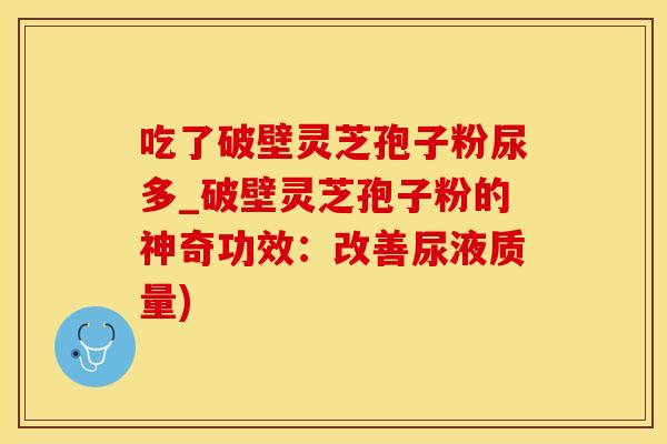 吃了破壁灵芝孢子粉尿多_破壁灵芝孢子粉的神奇功效：改善尿液质量)