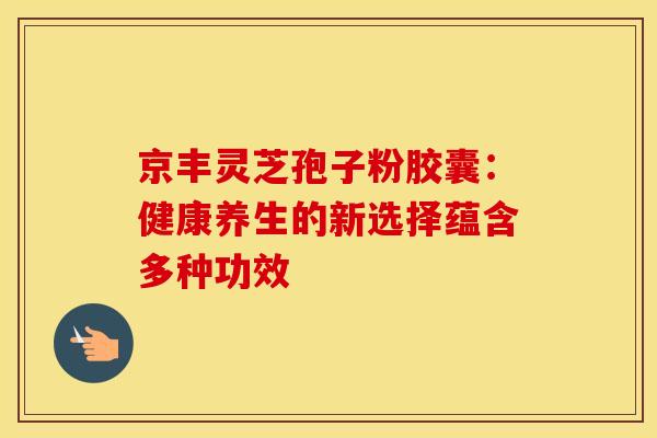 京丰灵芝孢子粉胶囊：健康养生的新选择蕴含多种功效