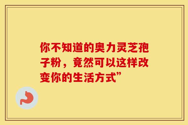 你不知道的奥力灵芝孢子粉，竟然可以这样改变你的生活方式”
