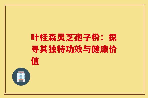 叶桂森灵芝孢子粉：探寻其独特功效与健康价值