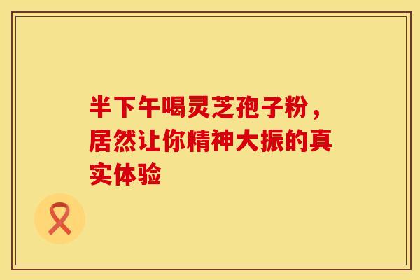 半下午喝灵芝孢子粉，居然让你精神大振的真实体验