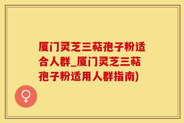 厦门灵芝三萜孢子粉适合人群_厦门灵芝三萜孢子粉适用人群指南)