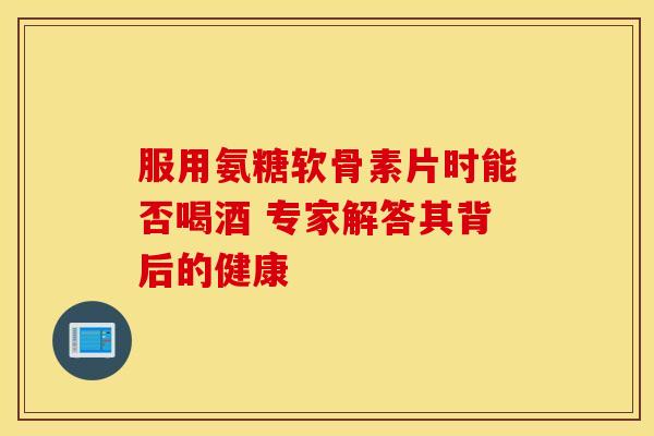 服用氨糖软骨素片时能否喝酒 专家解答其背后的健康