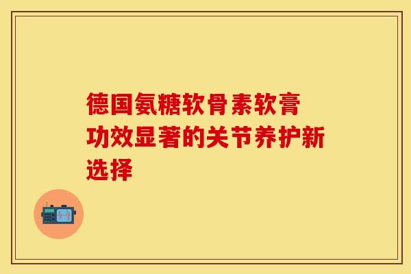 德国氨糖软骨素软膏 功效显著的关节养护新选择 德国氨糖软骨素软膏 功效显著的关节养护新选择