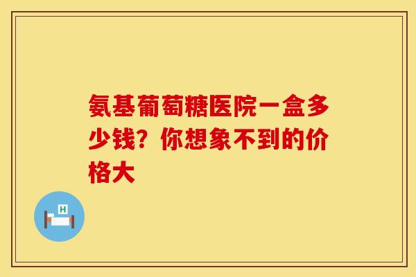 氨基葡萄糖医院一盒多少钱？你想象不到的价格大