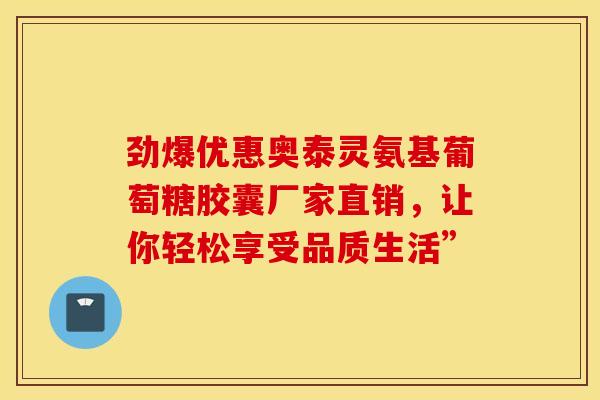 劲爆优惠奥泰灵氨基葡萄糖胶囊厂家直销,让你轻松享受品质生活” 劲爆优惠奥泰灵氨基葡萄糖胶囊厂家直销,让你轻松享受品质生活”