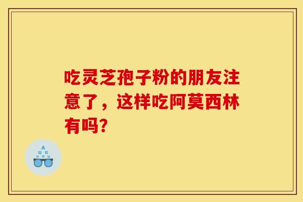 吃灵芝孢子粉的朋友注意了，这样吃阿莫西林有吗？
