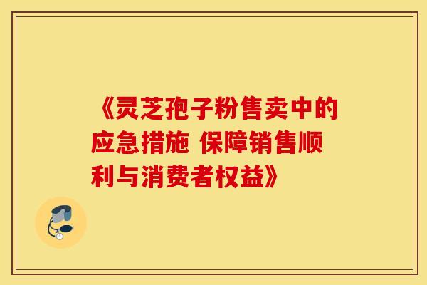《灵芝孢子粉售卖中的应急措施 保障销售顺利与消费者权益》