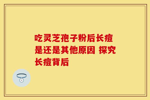 吃灵芝孢子粉后长痘 是还是其他原因 探究长痘背后