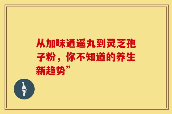 从加味逍遥丸到灵芝孢子粉，你不知道的养生新趋势”