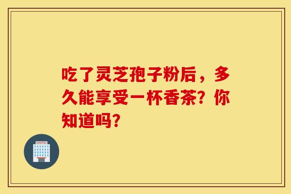 吃了灵芝孢子粉后,多久能享受一杯香茶?你知道吗? 吃了灵芝孢子粉后,多久能享受一杯香茶?你知道吗?