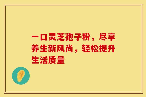 一口灵芝孢子粉，尽享养生新风尚，轻松提升生活质量