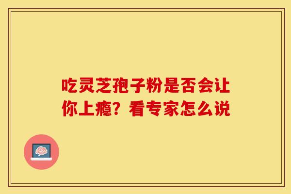 吃灵芝孢子粉是否会让你上瘾?看专家怎么说 吃灵芝孢子粉是否会让你上瘾?看专家怎么说