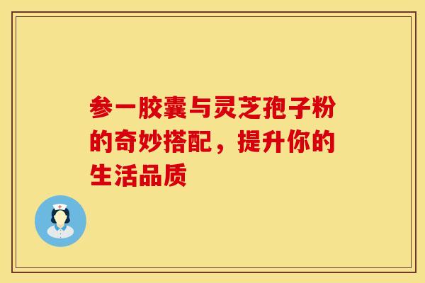 参一胶囊与灵芝孢子粉的奇妙搭配，提升你的生活品质