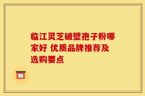 临江灵芝破壁孢子粉哪家好 优质品牌推荐及选购要点