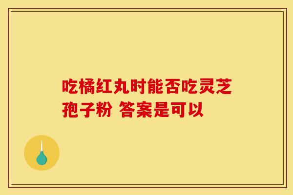 吃橘红丸时能否吃灵芝孢子粉 答案是可以